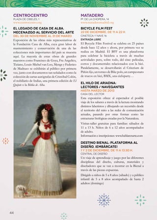CENTROCENTRO                                         MATADERO
 PLAZA DE CIBELES, 1                                  Pº. de la chopera, 14
 www.centrocentro.org                                 www.mataderomadrid.org
 El legado de Casa de Alba.                           Bicycle Film Fest
 Mecenazgo al servicio del arte                       22 de diciembre, de 11 a 22 h.
 Del 30 de noviembre al 31 de marzo                   Cineteca y Nave 16
 Exposición de las obras más representativas de       Entrada libre
 la Fundación Casa de Alba, cuya gran labor de        El Bycycle Film Festival se celebra en 25 países
 mantenimiento y conservación de una de las           desde hace 12 años y ahora, por primera vez se
 colecciones más importantes del país se muestra      realiza en Madrid. El BFF es una plataforma
 aquí. La mayoría de estas obras de grandes           para celebrar la bicicleta a través de muchas
 maestros como Francisco de Goya, Fra Angelico,       actividades pero, sobre todo, del cine: películas,
 Tiziano, Louis-Michel van Loo, Mengs y Federico      cortos y documentales relacionados con la bici.
 de Madrazo se exhibirán al público por primera       Paralelamente, se desarrollarán el Criterium de
 vez, junto con documentos tan señalados como la      Piñón fijo, un torneo de Bike polo, un campeonato
 colección de cartas autógrafas de Cristóbal Colón,   de trucos en bici, BMX, una cicloparty…
 el nobiliario de Indias, una primera edición de El
                                                      El Hilo de Ariadna:
 Quijote o la Biblia de Alba.
                                                      Lectores / Navegantes
                                                      Hasta marzo de 2013
                                                      Casa del lector
                                                      Esta exposición ofrece al espectador el posible
                                                      viaje de los saberes a través de la lectura mostrando
                                                      distintos laberintos y dibujando un recorrido desde
                                                      el territorio del mito a las redes de comunicación
                                                      actuales, pasando por otras formas como las
                                                      estructuras biológicas creadas por la Naturaleza.
                                                      Visitas-taller gratuitas para familias: sábados de
                                                      11 a 13 h. Niños de 6 a 12 años acompañados
                                                      de adulto.
                                                      Información e inscripciones: www.hablarenarte.com

                                                      Destino Bienal: Plataforma al
                                                      diseño. ¡Embárcate!
                                                      1 y 2 de diciembre, de 11 a 13.30 h.
                                                      Central de Diseño
                                                      Un viaje de aprendizaje y juego por las diferentes
                                                      disciplinas del diseño, culturas, materiales y
                                                      diseñadores que se van a mostrar en la Bienal a
                                                      través de las piezas expuestas.
                                                      Dirigido a niños de 5 a 8 años (sábado) y a público
                                                      infantil de 5 a 8 años acompañado de hasta 2
                                                      adultos (domingo)


     El legado de Casa de Alba




44
 