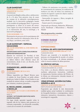 Club Gamestart                                          - Talleres: de marionetas con prendas y retales,
Miércoles de 17.30 a 20.30 h.                           de customización de camisetas, de realización de
sábados de 11 a 14 h.                                   muñecos con telas, de bolsas con camisetas, de
Intermediae                                             creación de juguetes a partir de objetos usados y
Gamestart está dirigido a niñas, niños y adolescentes   reciclados, y muchos más.
de 8 a 16 años. Este proyecto trata de aunar
                                                        - Intercambio de juguetes y libros, recogida de
las ventajas de la educación tecnológicamente
                                                        ropa, calzado y juguetes
mediada con la innovación pedagógica basada
en los modelos de pedagogías libres. La personas        - Espacio para los más pequeños
participantes se sitúan en el centro del mismo          Organizado por Humana, Madresfera, Wikimums,
como órgano de toma de decisiones, trabajando           Lanoa Handmade y Babytendence y Matadero
en la intersección del arte, la tecnología y la         Madrid
innovación pedagógica.
                                                        Más programación, consultar
15 de diciembre, 11 h.	
                                                        www.mataderomadrid.org
Presentación de proyectos de los participantes del
club sobre creación de videojuegos, bases de da-
tos, blogs y servidores, entre otros.                   CONDE DUQUE
                                                        C/ CONDE DUQUE, 9/11
Club Gamestart / Especial                               www.condeduquemadrid.es
vacaciones                                              EXPOSICIONES
Del 26 de diciembre al 5 de enero, de
12 a 14 h.                                              IV Bienal de Arte Contemporáneo
Inscripciones hasta completar aforo en                  HASTA El 2 de diciembre (Salas 1 y 4)
gamestart@arsgames.net                                  Fundación ONCE
Durante las vacaciones de Navidad, el club              Proyecto que responde a la necesidad de las
Gamestart propone una programación basada               personas con discapacidad de acceder a la cultura
en talleres lúdicos sobre distintas ramas del           de forma normalizada, y de eliminar prejuicios
conocimiento, desde el arte a la filosofía, través      sobre la creación artística de dichas personas.
de los videojuegos.                                     El Pórtico Virtual
                                                        HASTA El 17 de febrero (Sala 3)
Cuidados del jardín Avant                               Fundación Barrié de la Maza
Garden                                                  Una visión y un discurso didáctico nuevos que,
23 de diciembre, de 12 a 14 h.                          mediante aplicaciones interactivas, combinan
Intermediae
                                                        la importancia histórico-artística del Pórtico de
Talleres impartidos por Miguel Moreno para
                                                        la Gloria con información obtenida durante el
el cuidado de Avant Garden, un jardín urbano
                                                        estudio del monumento.
ideado por Atelier Le Balto. Avant Garden es una
rosaleda de carácter salvaje, un jardín compartido      Vidas Gitanas. Acción Cultural
por visitantes, creadores, paseantes...                 Española AC/E
                                                        HASTA El 16 de enero (Sala 2)
El Recicladero. Jugando                                 Instituto de Cultura Gitana
a reciclar                                              Exposición que aborda la más desconocida
4 de enero, de 11 a 20 h. 5 de enero, de                realidad gitana actual mediante la combinación
11 a 14.30 h.                                           de fotografía histórica y contemporánea, videos,
Nave 16
                                                        elementos interactivos, documentos, objetos y
Acceso y actividades gratuitas hasta
                                                        tecnología de vanguardia.
completar aforo
Un lugar donde aprender jugando sobre la
segunda vida de los objetos, para promover un
consumo responsable y un desarrollo sostenible,
a través de un montón de actividades:
                                                                                                            45
 