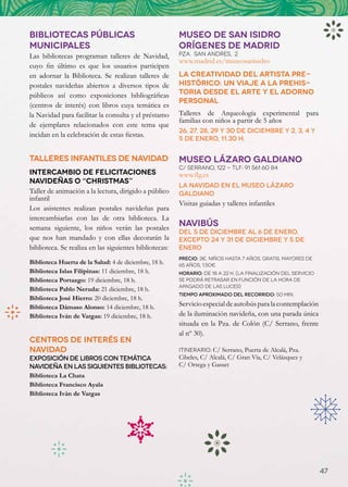 BIBLIOTECAS PÚBLICAS                                    MUSEO DE SAN ISIDRO
MUNICIPALES                                             ORÍGENES DE MADRID
Las bibliotecas programan talleres de Navidad,          PZA.  SAN ANDRES,  2  
                                                        www.madrid.es/museosanisidro
cuyo fin último es que los usuarios participen
en adornar la Biblioteca. Se realizan talleres de       La creatividad del artista pre-
postales navideñas abiertos a diversos tipos de         histórico: un viaje a la prehis-
públicos así como exposiciones bibliográficas           toria desde el arte y el adorno
                                                        personal
(centros de interés) con libros cuya temática es
la Navidad para facilitar la consulta y el préstamo     Talleres de Arqueología experimental para
                                                        familias con niños a partir de 5 años
de ejemplares relacionados con este tema que
                                                        26, 27, 28, 29 y 30 de diciembre y 2, 3, 4 y
incidan en la celebración de estas fiestas.
                                                        5 de enero, 11.30 h.


TALLERES INFANTILES DE NAVIDAD                          MUSEO LáZARO GALDIANO
                                                        C/ Serrano, 122 - Tlf: 91 561 60 84
Intercambio de felicitaciones                           www.flg.es
navideñas o “christmas”
                                                        La Navidad en el Museo Lázaro
Taller de animación a la lectura, dirigido a público    Galdiano
infantil
                                                        Visitas guiadas y talleres infantiles
Los asistentes realizan postales navideñas para
intercambiarlas con las de otra biblioteca. La
semana siguiente, los niños verán las postales
                                                        Navibús
                                                        Del 5 de diciembre al 6 de enero,
que nos han mandado y con ellas decorarán la            excepto 24 y 31 de diciembre y 5 de
biblioteca. Se realiza en las siguientes bibliotecas:   enero
                                                        Precio: 2€. Niños hasta 7 años, gratis. Mayores de
Biblioteca Huerta de la Salud: 4 de diciembre, 18 h.    65 años, 1,50€
Biblioteca Islas Filipinas: 11 diciembre, 18 h.         Horario: de 18 a 22 h. (La finalización del servicio
Biblioteca Portazgo: 19 diciembre, 18 h.                se podrá retrasar en función de la hora de
                                                        apagado de las luces)
Biblioteca Pablo Neruda: 21 diciembre, 18 h.
                                                        Tiempo aproximado del recorrido: 50 min.
Biblioteca José Hierro: 20 diciembre, 18 h.
Biblioteca Dámaso Alonso: 14 diciembre, 18 h.           Servicio especial de autobús para la contemplación
Biblioteca Iván de Vargas: 19 diciembre, 18 h.          de la iluminación navideña, con una parada única
                                                        situada en la Pza. de Colón (C/ Serrano, frente
                                                        al nº 30).
CENTROS DE INTERÉS EN
NAVIDAD                                                 Itinerario: C/ Serrano, Puerta de Alcalá, Pza.
Exposición de libros con temática                       Cibeles, C/ Alcalá, C/ Gran Vía, C/ Velázquez y
navideña en las siguientes bibliotecas:                 C/ Ortega y Gasset
Biblioteca La Chata
Biblioteca Francisco Ayala
Biblioteca Iván de Vargas




                                                                                                               47
 