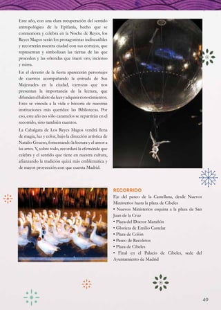 Este año, con una clara recuperación del sentido
antropológico de la Epifanía, hecho que se
conmemora y celebra en la Noche de Reyes, los
Reyes Magos serán los protagonistas indiscutibles
y recorrerán nuestra ciudad con sus cortejos, que
representan y simbolizan las tierras de las que
proceden y las ofrendas que traen: oro, incienso
y mirra.
En el devenir de la fiesta aparecerán personajes
de cuentos acompañando la entrada de Sus
Majestades en la ciudad, carrozas que nos
presentan la importancia de la lectura, que
difunden el hábito de leer y adquirir conocimientos.
Esto se vincula a la vida e historia de nuestras
instituciones más queridas: las Bibliotecas. Por
eso, este año no sólo caramelos se repartirán en el
recorrido, sino también cuentos.
La Cabalgata de Los Reyes Magos vendrá llena
de magia, luz y color, bajo la dirección artística de
Natalio Grueso, fomentando la lectura y el amor a
las artes. Y, sobre todo, recordará la efeméride que
celebra y el sentido que tiene en nuestra cultura,
afianzando la tradición quizá más emblemática y
de mayor proyección con que cuenta Madrid.



                                                        Recorrido
                                                        Eje del paseo de la Castellana, desde Nuevos
                                                        Ministerios hasta la plaza de Cibeles
                                                        • Nuevos Ministerios esquina a la plaza de San
                                                        Juan de la Cruz
                                                        • Plaza del Doctor Marañón
                                                        • Glorieta de Emilio Castelar
                                                        • Plaza de Colón
                                                        • Paseo de Recoletos
                                                        • Plaza de Cibeles
                                                        • Final en el Palacio de Cibeles, sede del
                                                        Ayuntamiento de Madrid




                                                                                                         49
 