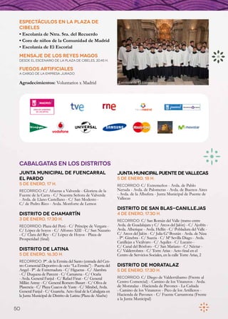 Espectáculos en la Plaza de
 Cibeles
 • Escolanía de Ntra. Sra. del Recuerdo
 • Coro de niños de la Comunidad de Madrid
 • Escolanía de El Escorial
 Mensaje de los Reyes Magos
 Desde el escenario de la Plaza de Cibeles, 20.45 h.

 fuegos artificiales
 a cargo de la empresa Jurado

 Agradecimientos: Voluntarios x Madrid                        Escolanía de El Escorial




 CABALGATAS EN LOS DISTRITOS
 JUNTA MUNICIPAL DE FUENCARRAL                                JUNTA MUNICIPAL PUENTE DE VALLECAS
 EL PARDO                                                     5 de enero, 18 h.
 5 de enero, 17 h.                                            Recorrido: C/ Extremeños - Avda. de Pablo
 Recorrido: C/ Afueras a Valverde - Glorieta de la            Neruda - Avda. de Palomeras - Avda. de Buenos Aires
 Fuente de la Carra - C/ Nuestra Señora de Valverde           - Avda. de la Albufera - Junta Municipal de Puente de
 - Avda. de Llano Castellano - C/ San Modesto -               Vallecas
 C/ de Pedro Rico - Avda. Monforte de Lemos
                                                              DISTRITO DE SAN BLAS-CANILLEJAS
 DISTRITO DE CHAMARTÍN                                        4 de enero, 17.30 h.
 3 de enero, 17.30 h.                                         Recorrido: C/ San Román del Valle (tramo entre
 Recorrido: Plaza del Perú - C/ Príncipe de Vergara -         Avda. de Guadalajara y C/ Arcos del Jalón) - C/ Ajofrín -
 C/ López de hoyos - C/ Alfonso XIII - C/ San Nazario         Avda. Alberique - Avda. Hellín - C/ Pobladura del Valle -
 - C/ Clara del Rey - C/ López de Hoyos - Plaza de            C/ Arcos del Jalón - C/ Julia G.ª Boután - Avda. de Niza
 Prosperidad (final)                                          - Pº. Ginebra - C/ Suecia - C/ Mª Sevilla Diago - Avda.
                                                              Canillejas a Vicálvaro - C/ Aquiles - C/ Lucano -
                                                              C/ Canal del Bósforo - C/ San Mariano - C/ Néctar -
 DISTRITO DE LATINA                                           C/ Valderrobres - C/ Torre Arias - Acto final en el
 5 de enero, 16.30 h.                                         Centro de Servicios Sociales, en la calle Torre Arias, 2
 Recorrido: Pº. de la Ermita del Santo (entrada del Cen-
 tro Comercial Deportivo de ocio “La Ermita”) - Puerta del    DISTRITO DE MORATALAZ
 Angel - Pº. de Extremadura - C/ Higueras - C/ Alambra        5 de enero, 17.30 h.
 - C/ Duquesa de Parcent - C/ Camarena - C/ Ocaña
 - Avda. General Fanjul - C/ Rafael Finat - C/ General        Recorrido: C/ Diego de Valderrábamo (Frente al
 Millán Astray - C/ General Romero Basart - C/ Oliva de       Centro Comercial) - Camino de los Vinateros - Avda.
 Plasencia - C/ Plaza Cuacos de Yuste - C/ Mirabel, Avda.     de Moratalaz - Hacienda de Pavones - La Cañada
 General Fanjul - C/ Guareña. Acto final de la Cabalgata en   - Camino de los Vinateros - Pico de los Artilleros -
 la Junta Municipal de Distrito de Latina (Plaza de Aluche)   Hacienda de Pavones - C/ Fuente Carrantona (Frente
                                                              a la Junta Municipal)

50
 