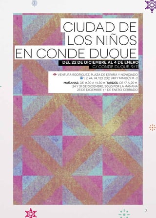 Ciudad de
      los Niños
EN CONDE DUQUE
        Del 22 de diciembre al 4 de enero
                      C/ CONDE DUQUE, 9/11
     Ventura Rodríguez, Plaza de España y Noviciado
                   1, 2, 44, 74, 133, 202, 749 y minibús m-2
         Mañanas: de 11.30 a 14.30 h. Tardes: de 17 a 20 h.
             24 y 31 de diciembre, sólo por la mañana
                25 de diciembre y 1 de enero, cerrado




                                                               7
 
