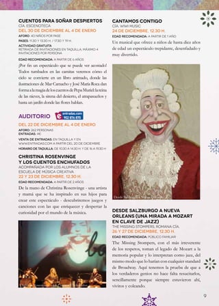 Cuentos para soñar despiertos                                Cantamos Contigo
Cía. Escenoteca                                              Cía. Wiwi Music
Del 30 de diciembre al 4 de enero                            24 de diciembre, 12.30 h.
Aforo: 40 niños por pase                                     Edad recomendada: a partir de 1 año
Pases: 11.30 y 13.30 h. / 17.30 y 19 h.
                                                             Un musical que ofrece a niños de hasta diez años
Actividad gratuita
Retirada de invitaciones en taquilla, máximo 4               de edad un espectáculo trepidante, desenfadado y
invitaciones por persona
                                                             muy divertido.
Edad recomendada: a partir de 6 años

¡Por fin un espectáculo que se puede ver acostado!
Todos tumbados en las camitas veremos cómo el
cielo se convierte en un libro animado, donde las
ilustraciones de Mar Camacho y José María Roca dan
forma a la magia de los cuentos de Pepa Muriel: la reina
de las nieves, la sirena del desierto, el atrapasueños y
hasta un jardín donde las flores hablan.


Auditorio
Del 22 de diciembre al 4 de enero
Aforo: 262 personas
Entradas: 4€
Venta de entradas: en taquilla y en
www.Entradas.com a partir del 20 de diciembre
Horario de taquilla: de 10.30 a 14.30 h. y de 16 a 19.30 h

Christina Rosenvinge
y los Cuentos enchufados
ACOMPAÑADA POR LOS ALUMNOS DE LA
ESCUeLA DE MúSICA CREATIVA
22 y 23 de diciembre, 12.30 H.
Edad recomendada: a partir de 2 años

De la mano de Christina Rosenvinge - una artista
y mamá que se ha inspirado en sus hijos para
                                                             Desde Salzburgo a Nueva Orleans
crear este espectáculo - descubriremos juegos y
canciones con las que enriquecer y despertar la
curiosidad por el mundo de la música.                        Desde Salzburgo a Nueva
                                                             Orleans (Una mirada a Mozart
                                                             en clave de jazz)
                                                             The Missing Stompers, romana cía.
                                                             26 y 27 de diciembre, 12.30 h.
                                                             Edad recomendada: público familiar

                                                             The Missing Stompers, con el más irreverente
                                                             de los respetos, toman el legado de Mozart a la
                                                             memoria popular y lo interpretan como jazz, del
                                                             mismo modo que lo harían con cualquier standard
                                                             de Broadway. Aquí tenemos la prueba de que a
                                                             los verdaderos genios no hace falta resucitarlos,
                                                             sencillamente porque siempre estuvieron ahí,
 Christina Rosenvinge y los Cuentos Enchufados               vivitos y coleando.

                                                                                                                 9
 