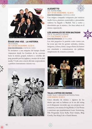 Alegretto
                                                         Cía. Teatro Móbil
                                                         30 y 31 de diciembre, 12.30 h.
                                                         Edad recomendada: a partir de 4 años

                                                         Una mágica compañía compuesta por músicos
                                                         medio locos, pianistas enamorados y presumidas
                                                         vedettes ha llegado a Madrid. Ven a verlos y
                                                         descubrirás que la música y las risas caben en el
                                                         mismo espectáculo.

                                                         Los animales de Don Baltasar
                                                         Cía. El Teloncillo Teatro
      Érase una voz… La Historia                         2 y 3 de enero, 12.30 h.
                                                         Edad recomendada: de 3 a 6 años

     Érase una voz… la historia                          Los más pequeños lo pasarán como nunca con
     Cía. B Vocal                                        las cosas que más les gustan: animales, música,
     28 y 29 de diciembre, 12.30 h.                      imágenes, colores, letras y juegos llenos de humor
     Edad recomendada: a partir de 7 años
                                                         nos enseñarán a comunicarnos sin palabras,
     Te invitamos a una máquina del tiempo donde
                                                         simplemente de corazón a corazón.
     viajaremos desde los hombres de las cavernas
     hasta la música gospel, rockeros y estrellas del
     pop, pasando por los juglares y monjes de la edad
     media. Y todo esto a través del más sorprendente
     y perfecto instrumento: nuestra voz.




                                                          Los animales de Don Baltasar


                                                         Talia a Ritmo de Swing
                                                         Coro Talia y Orquesta metropolitana
                                                         4 de enero, 12.30 h.
                                                         Cinco décadas de música y algunos de los
                                                         títulos que más se bailaron en la era del swing
                                                         es el chispeante recorrido que nos propone este
                                                         concierto, con música Irving Berlin o Cole Porter
                                                         y canciones que popularizaron Louis Armstrong,
                                                         Ella Fitzgerald, Gene Kelly, Fred Astaire, Bing
      Alegretto                                          Crosby, Nat King Cole o Frank Sinatra.



10
 