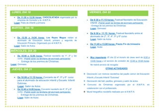 LUNES, DIA 18
• De 11:30 a 12,30 horas: CHOCOLATADA organizada por la
empresa de Comedor y la A.M.P.A.
Lugar: Patio de infantil y primaria
MARTES , DIA 19
• De 12:30 a 14,00 horas: Los Reyes Magos visitan al
alumnado de Educación Infantil, primero y segundo de
Educación Primaria. Organizado por el A.M.P.A.
Lugar: Salón de Actos
MIÉRCOLES, DIA 20
• De 10:00 a 12,00 horas: Festival navideño de 1º, 2º y 3er
curso. (Podrán asistir los familiares del alumnado participante).
- Entrega de los premios de Christmas.
Lugar: Gimnasio.
JUEVES, DIA 21
• De 10:00 a 11:15 horas: Concierto de 4º, 5º y 6º curso
para el alumnado de educación infantil y Escuela Infantil
Dulcinea.
Lugar: Salón de Actos
• De 12:40 a 14:00 horas: Concierto navideño de 4º, 5º y 6º
curso. (Podrán asistir los familiares del alumnado participante).
- Entrega de los premios de Christmas.
Lugar: Salón de Actos
VIERNES, DIA 22
• De 9:30 a 11:15 horas: Festival Navideño de Educación
infantil. (Podrán asistir las familias del alumnado participante).
- Entrega de los premios de Christmas.
Lugar: Gimnasio
• De 9:30 a 11:15 horas: Festival Navideño entre el
alumnado de 2º, 3º, 4º, 5º y 6º curso.
Lugar: Salón de Actos
• De 11,45 a 13,00 horas: Fiesta Fin de trimestre
Lugar: Aulas
• Muy importante: El día 22 el horario de clase será de 9:00 a
13:00 horas y el servicio de comedor de 13:00 a 15:00 horas.
No habrá servicio de recogida.
OTRAS ACTIVIDADES
❖ Decoración con motivos navideños del pasillo común de Educación
Infantil y Escuela Infantil “Dulcinea”
❖ Decoración del hall, pasillos, gimnasio y salón de actos.
❖ Concurso de Christmas organizado por el A.M.P.A. en
colaboración con el profesorado.
❖ Mural fotográfico navideño realizado por el A.M.P.A.
 