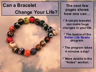 Can a Bracelet
Change Your Life?

The next few
pages shows
how one can…
A simple bracelet
can make huge
changes in your life.
The basics of the
Better Life Beads
program.
The program takes
4 minutes a day!
More details in the
“Notes” section.

 
