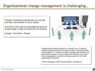“ Organisational Network Analysis is a fantastic tool. It helps to visualize and operationalise a number of issues, normally invisible and intangible (…). I know of no other technique that enables us to evaluate our business in such a smooth and intuitive way, across time and geography, and which will help us plan for our future organisational direction”. - Heine Thorsgaard, Chief Financial Officer, Columbus IT Organisational change management is challenging…  Change   is situational and external, e.g. new job, new boss, new location or new IT system Transition  is the internal psychological process we all go through in order to accept the new situation Change  +  Transition  =  People 