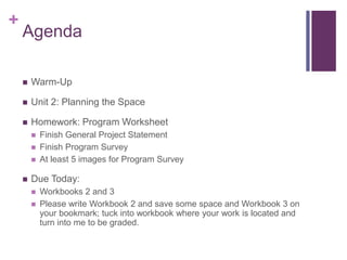 +
Agenda
 Warm-Up
 Unit 2: Planning the Space
 Homework: Program Worksheet
 Finish General Project Statement
 Finish Program Survey
 At least 5 images for Program Survey
 Due Today:
 Workbooks 2 and 3
 Please write Workbook 2 and save some space and Workbook 3 on
your bookmark; tuck into workbook where your work is located and
turn into me to be graded.
 
