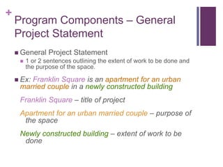 +
Program Components – General
Project Statement
 General Project Statement
 1 or 2 sentences outlining the extent of work to be done and
the purpose of the space.
 Ex: Franklin Square is an apartment for an urban
married couple in a newly constructed building
Franklin Square – title of project
Apartment for an urban married couple – purpose of
the space
Newly constructed building – extent of work to be
done
 