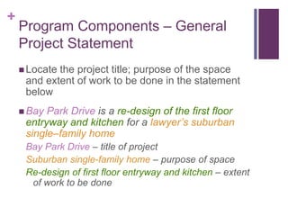 +
Program Components – General
Project Statement
 Locate the project title; purpose of the space
and extent of work to be done in the statement
below
 Bay Park Drive is a re-design of the first floor
entryway and kitchen for a lawyer’s suburban
single–family home
Bay Park Drive – title of project
Suburban single-family home – purpose of space
Re-design of first floor entryway and kitchen – extent
of work to be done
 