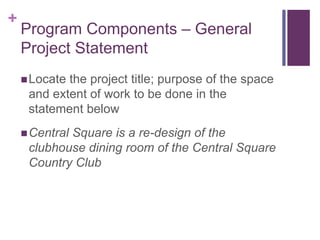 +
Program Components – General
Project Statement
Locate the project title; purpose of the space
and extent of work to be done in the
statement below
Central Square is a re-design of the
clubhouse dining room of the Central Square
Country Club
 