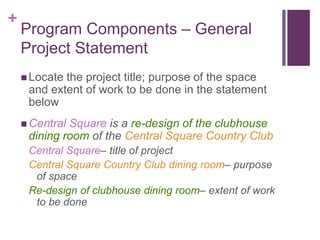 +
Program Components – General
Project Statement
 Locate the project title; purpose of the space
and extent of work to be done in the statement
below
 Central Square is a re-design of the clubhouse
dining room of the Central Square Country Club
Central Square– title of project
Central Square Country Club dining room– purpose
of space
Re-design of clubhouse dining room– extent of work
to be done
 
