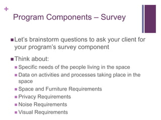 +
Let’s brainstorm questions to ask your client for
your program’s survey component
Think about:
 Specific needs of the people living in the space
 Data on activities and processes taking place in the
space
 Space and Furniture Requirements
 Privacy Requirements
 Noise Requirements
 Visual Requirements
Program Components – Survey
 