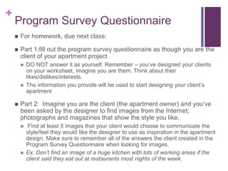 +
Program Survey Questionnaire
 For homework, due next class:
 Part 1:fill out the program survey questionnaire as though you are the
client of your apartment project
 DO NOT answer it as yourself. Remember – you’ve designed your clients
on your worksheet, imagine you are them. Think about their
likes/dislikes/interests.
 The information you provide will be used to start designing your client’s
apartment
 Part 2: Imagine you are the client (the apartment owner) and you’ve
been asked by the designer to find images from the Internet;
photographs and magazines that show the style you like.
 Find at least 5 images that your client would choose to communicate the
style/feel they would like the designer to use as inspiration in the apartment
design. Make sure to remember all of the answers the client created in the
Program Survey Questionnaire when looking for images.
 Ex: Don’t find an image of a huge kitchen with lots of working areas if the
client said they eat out at restaurants most nights of the week.
 