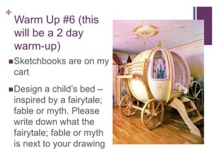 +
Warm Up #6 (this
will be a 2 day
warm-up)
Sketchbooks are on my
cart
Design a child’s bed –
inspired by a fairytale;
fable or myth. Please
write down what the
fairytale; fable or myth
is next to your drawing
 
