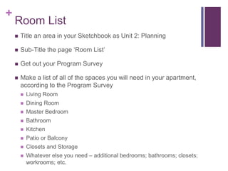 +
Room List
 Title an area in your Sketchbook as Unit 2: Planning
 Sub-Title the page ‘Room List’
 Get out your Program Survey
 Make a list of all of the spaces you will need in your apartment,
according to the Program Survey
 Living Room
 Dining Room
 Master Bedroom
 Bathroom
 Kitchen
 Patio or Balcony
 Closets and Storage
 Whatever else you need – additional bedrooms; bathrooms; closets;
workrooms; etc.
 