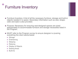 +
Furniture Inventory
 Furniture Inventory: A list of all the necessary furniture; storage and built-in
objects needed in a space. Secondary information such as size; shape;
color and style is also provided.
 Purpose: Necessary for ensuring new-designed spaces are sized
appropriately to accommodate furniture and storage necessities listed in
the Program.
 MUST refer to the Program survey to ensure designer is covering
everything the client wants/needs
 Storage
 Entertaining
 Sleeping
 Relaxing
 Display of Objects
 Seating Areas
 Built-Ins
 