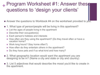 + Program Worksheet #1: Answer these
questions to ‘design your clients’
 Answer the questions to Workbook #4 on the worksheet provided to you.
 1. What type of person/people will be living in this apartment?
 List the ages of people living in the apartment
 Describe their occupation(s)
 Each person's hobbies and interests
 How often are they using the apartment? (Do they travel often or have a
vacation home?
 Work long hours? Stay home often?)
 How often do they entertain others in the apartment?
 Do they have pets and if so what kind and how many?
 2. What geographic location would want the apartment you are
designing to be in? (Name a city and state or city and country)
 3. List 5 adjectives that would describe the mood you'd like to create in
the apartment.
 