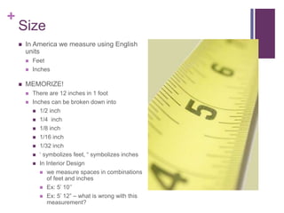 +
Size
 In America we measure using English
units
 Feet
 Inches
 MEMORIZE!
 There are 12 inches in 1 foot
 Inches can be broken down into
 1/2 inch
 1/4 inch
 1/8 inch
 1/16 inch
 1/32 inch
 ‘ symbolizes feet, “ symbolizes inches
 In Interior Design
 we measure spaces in combinations
of feet and inches
 Ex: 5’ 10’’
 Ex: 5’ 12” – what is wrong with this
measurement?
 