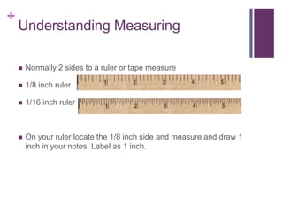 +
Understanding Measuring
 Normally 2 sides to a ruler or tape measure
 1/8 inch ruler
 1/16 inch ruler
 On your ruler locate the 1/8 inch side and measure and draw 1
inch in your notes. Label as 1 inch.
 