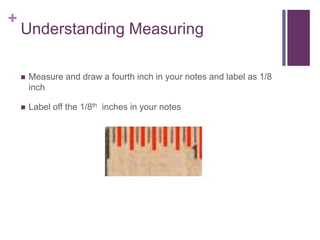 +
Understanding Measuring
 Measure and draw a fourth inch in your notes and label as 1/8
inch
 Label off the 1/8th inches in your notes
 