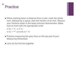 +
Practice
 When marking down a distance from a ruler, mark the whole
inch, followed by a space, then the fraction of an inch. Reduce
your fractions down to the least common denominator. Make
sure to mark with the appropriate units!
 Ex: 1 ½”, or 2 3/8 ”
 Ex: 1 4/8” converts to 1 ½”
 Practice measuring the grey lines on the top part of your
Measuring Worksheet.
 Let’s do the first two together
 