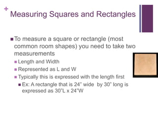 +
Measuring Squares and Rectangles
To measure a square or rectangle (most
common room shapes) you need to take two
measurements
 Length and Width
 Represented as L and W
 Typically this is expressed with the length first
 Ex: A rectangle that is 24” wide by 30” long is
expressed as 30”L x 24”W
 