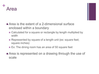 +
Area
 Area is the extent of a 2-dimensional surface
enclosed within a boundary
 Calculated for a square or rectangle by length multiplied by
width
 Represented by square of a length unit (ex: square feet;
square inches)
 Ex: The dining room has an area of 50 square feet
 Area is represented on a drawing through the use of
scale
 