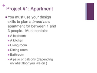 +
Project #1: Apartment
You must use your design
skills to plan a brand new
apartment for between 1 and
3 people. Must contain:
 A bedroom
 A kitchen
 Living room
 Dining room
 Bathroom
 A patio or balcony (depending
on what floor you live on )
 