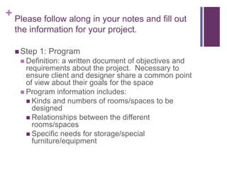 + Please follow along in your notes and fill out
the information for your project.
 Step 1: Program
 Definition: a written document of objectives and
requirements about the project. Necessary to
ensure client and designer share a common point
of view about their goals for the space
 Program information includes:
 Kinds and numbers of rooms/spaces to be
designed
 Relationships between the different
rooms/spaces
 Specific needs for storage/special
furniture/equipment
 