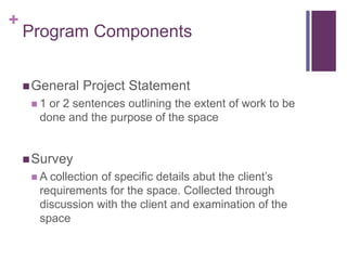 +
Program Components
General Project Statement
 1 or 2 sentences outlining the extent of work to be
done and the purpose of the space
Survey
 A collection of specific details abut the client’s
requirements for the space. Collected through
discussion with the client and examination of the
space
 