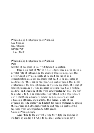 Program and Evaluation Tool Planning
Lua Shanks
Dr. Johnson
EDSD7900
10-23-2022
Program and Evaluation Tool Planning
Part 1
Identified Program in Early Childhood Education
Becoming part of Mayor Keller’s taskforce places one in a
pivotal role of influencing the change process in matters that
affect Grand City area. Early childhood education as a
specialization area has programs that need to be evaluated in
readiness for the change process. One such program that needs
evaluation is the English language literacy program. The goal of
English language literacy program is to improve basic writing,
reading, and speaking skills from kindergarten level all the way
to grades 3 to 5. The stakeholders involved in the program are
early childhood educators, school administrators, district
education officers, and parents. The current goals of the
program include improving English language proficiency among
the learners and advancing writing and reading skills of the
learners from kindergarten to fifth grade.
Current Program Data
According to the current Grand City data the number of
students in grades 3-5 who do not meet expectations have
 