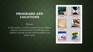 PROGRAMS AND
LOCATIONS
Welcome!
In this module, you will be introduced to the different
programs and locations here at CAPS that work
together to provide the best service possible to our
student users.
 