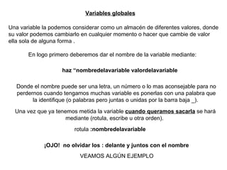 Variables globales Una variable la podemos considerar como un almacén de diferentes valores, donde su valor podemos cambiarlo en cualquier momento o hacer que cambie de valor ella sola de alguna forma  . En logo primero deberemos dar el nombre de la variable mediante: haz “nombredelavariable valordelavariable   Donde el nombre puede ser una letra, un número o lo mas aconsejable para no perdernos cuando tengamos muchas variable es ponerlas con una palabra que la identifique (o palabras pero juntas o unidas por la barra baja _).   Una vez que ya tenemos metida la variable  cuando queramos sacarla  se hará mediante (rotula, escribe u otra orden).   rotula  :nombredelavariable   ¡OJO!  no olvidar los : delante y juntos con el nombre   VEAMOS ALGÚN EJEMPLO 