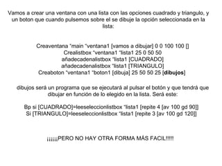 Vamos a crear una ventana con una lista con las opciones cuadrado y triangulo, y un boton que cuando pulsemos sobre el se dibuje la opción seleccionada en la lista: Creaventana “main “ventana1 [vamos a dibujar] 0 0 100 100 [] Crealistbox “ventana1 “lista1 25 0 50 50 añadecadenalistbox “lista1 [CUADRADO] añadecadenalistbox “lista1 [TRIANGULO] Creaboton “ventana1 “boton1 [dibuja] 25 50 50 25 [ dibujos ]  dibujos será un programa que se ejecutará al pulsar el botón y que tendrá que dibujar en función de lo elegido en la lista. Será este: Bp si [CUADRADO]=leeseleccionlistbox “lista1 [repite 4 [av 100 gd 90]] Si [TRIANGULO]=leeseleccionlistbox “lista1 [repite 3 [av 100 gd 120]] ¡¡¡¡¡¡PERO NO HAY OTRA FORMA MÁS FACIL!!!!! 