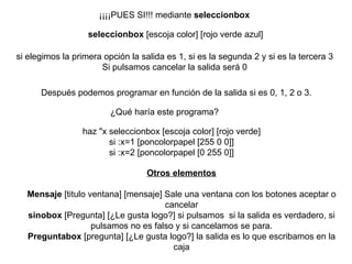 ¡¡¡¡PUES SI!!!  mediante  seleccionbox   seleccionbox  [escoja color] [rojo verde azul]  si elegimos la primera opción la salida es 1, si es la segunda 2 y si es la tercera 3 Si pulsamos cancelar la salida será 0   Después podemos programar en función de la salida si es 0, 1, 2 o 3.   ¿Qué haría este programa?   haz "x seleccionbox [escoja color] [rojo verde] si :x=1 [poncolorpapel [255 0 0]] si :x=2 [poncolorpapel [0 255 0]] Otros elementos Mensaje  [titulo ventana] [mensaje] Sale una ventana con los botones aceptar o cancelar sinobox  [Pregunta] [¿Le gusta logo?] si pulsamos  si la salida es verdadero, si pulsamos no es falso y si cancelamos se para. Preguntabox  [pregunta] [¿Le gusta logo?] la salida es lo que escribamos en la caja 