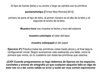 El tipo de fuente (letra) y su ancho y largo se cambia con la primitiva: pontamañotipo  [[Times New Roman] 60 0] primero se pone el tipo de letra, el primer número es el alto de la letra y el segundo el ancho de la letra   Muestra hora  nos muestra la fecha y hora del sistema   muestra colorlapiz  el color del lapiz  muestra colorpapel  el del papel   ¡OJO! Cuando programamos en logo debemos de fijarnos en los espacios, corchetes y errores de ortografía ya que cualquier pequeño fallo en algo de esto nos va a dar como salida un error y suele ser muy común equivocarse   Ejercicio 4º)  Práctica todas las primitivas vistas hasta ahora y al final deja la configuración inicial. Según avanzamos vete realizando una tabla, como la primera que vimos, en tu cuaderno con todas las primitivas que veamos. 