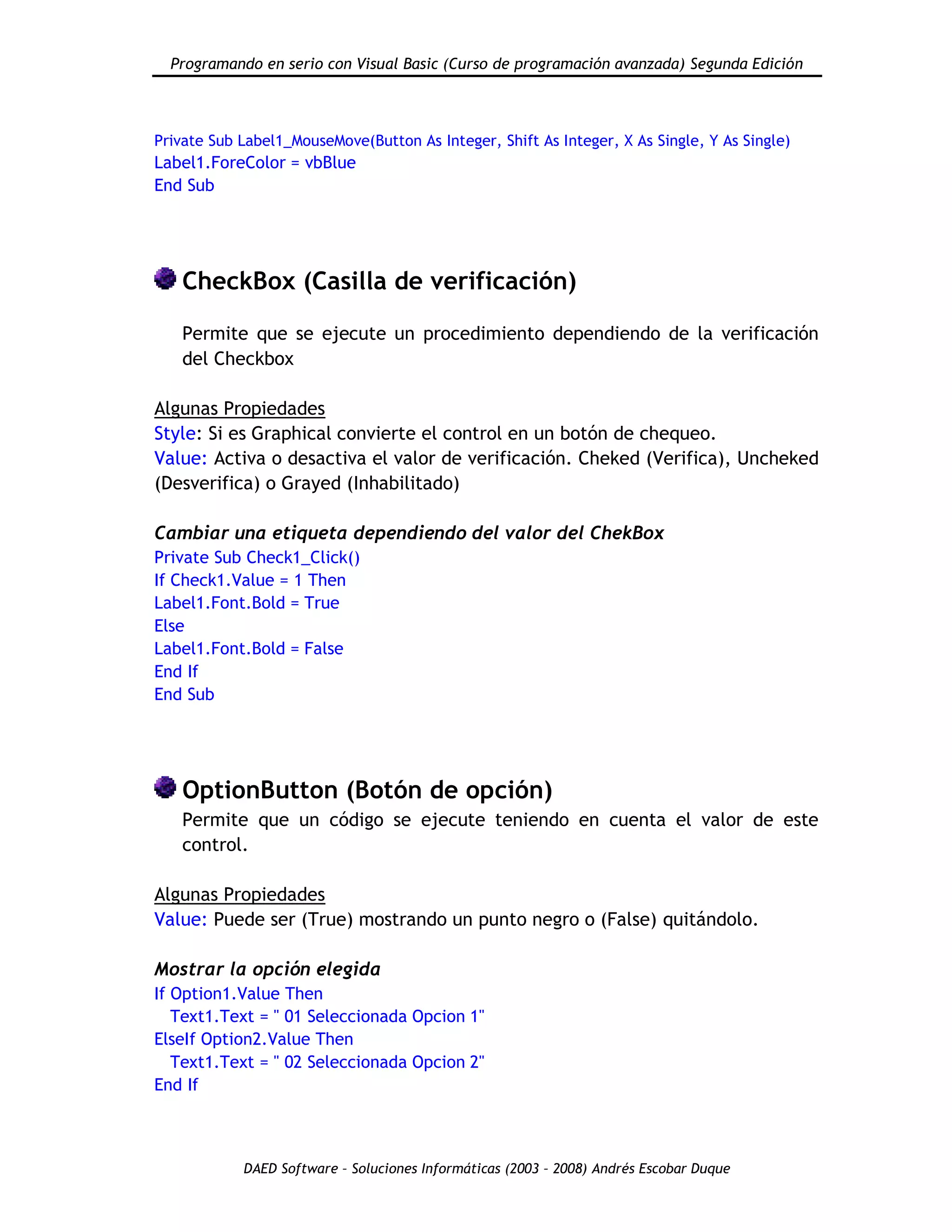 Programando en serio con Visual Basic (Curso de programación avanzada) Segunda Edición
DAED Software – Soluciones Informáticas (2003 – 2008) Andrés Escobar Duque
Private Sub Label1_MouseMove(Button As Integer, Shift As Integer, X As Single, Y As Single)
Label1.ForeColor = vbBlue
End Sub
CheckBox (Casilla de verificación)
Permite que se ejecute un procedimiento dependiendo de la verificación
del Checkbox
Algunas Propiedades
Style: Si es Graphical convierte el control en un botón de chequeo.
Value: Activa o desactiva el valor de verificación. Cheked (Verifica), Uncheked
(Desverifica) o Grayed (Inhabilitado)
Cambiar una etiqueta dependiendo del valor del ChekBox
Private Sub Check1_Click()
If Check1.Value = 1 Then
Label1.Font.Bold = True
Else
Label1.Font.Bold = False
End If
End Sub
OptionButton (Botón de opción)
Permite que un código se ejecute teniendo en cuenta el valor de este
control.
Algunas Propiedades
Value: Puede ser (True) mostrando un punto negro o (False) quitándolo.
Mostrar la opción elegida
If Option1.Value Then
Text1.Text = " 01 Seleccionada Opcion 1"
ElseIf Option2.Value Then
Text1.Text = " 02 Seleccionada Opcion 2"
End If
 