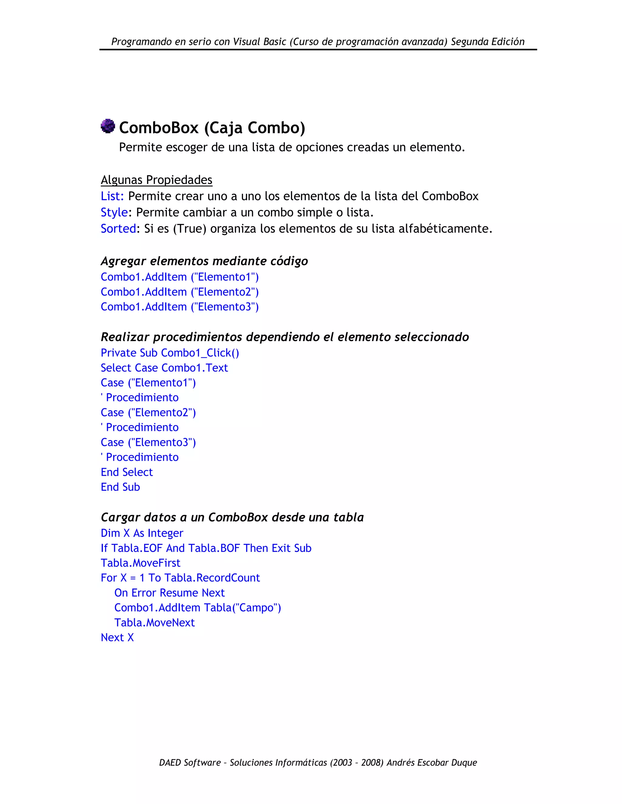 Programando en serio con Visual Basic (Curso de programación avanzada) Segunda Edición
DAED Software – Soluciones Informáticas (2003 – 2008) Andrés Escobar Duque
ComboBox (Caja Combo)
Permite escoger de una lista de opciones creadas un elemento.
Algunas Propiedades
List: Permite crear uno a uno los elementos de la lista del ComboBox
Style: Permite cambiar a un combo simple o lista.
Sorted: Si es (True) organiza los elementos de su lista alfabéticamente.
Agregar elementos mediante código
Combo1.AddItem ("Elemento1")
Combo1.AddItem ("Elemento2")
Combo1.AddItem ("Elemento3")
Realizar procedimientos dependiendo el elemento seleccionado
Private Sub Combo1_Click()
Select Case Combo1.Text
Case ("Elemento1")
' Procedimiento
Case ("Elemento2")
' Procedimiento
Case ("Elemento3")
' Procedimiento
End Select
End Sub
Cargar datos a un ComboBox desde una tabla
Dim X As Integer
If Tabla.EOF And Tabla.BOF Then Exit Sub
Tabla.MoveFirst
For X = 1 To Tabla.RecordCount
On Error Resume Next
Combo1.AddItem Tabla("Campo")
Tabla.MoveNext
Next X
 