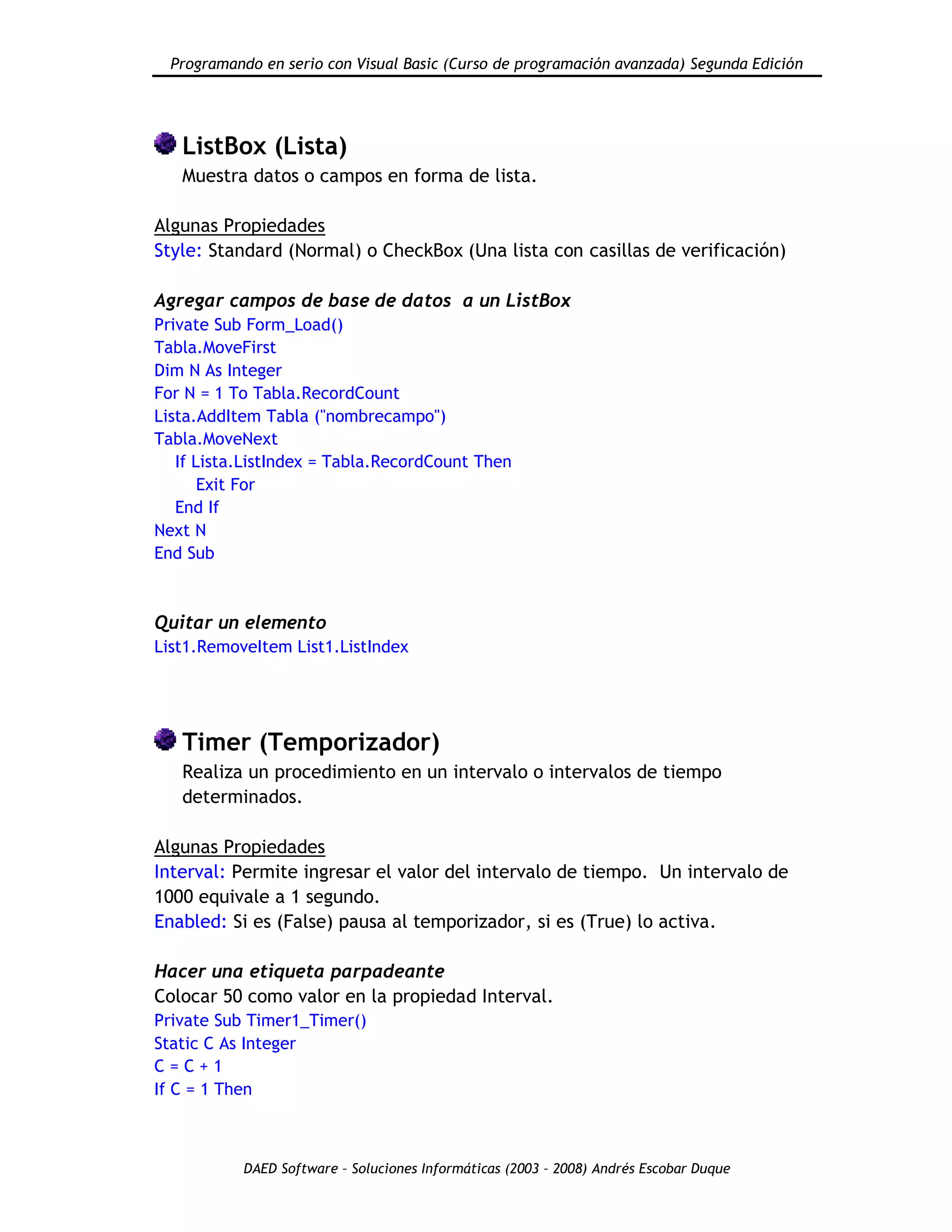 Programando en serio con Visual Basic (Curso de programación avanzada) Segunda Edición
DAED Software – Soluciones Informáticas (2003 – 2008) Andrés Escobar Duque
ListBox (Lista)
Muestra datos o campos en forma de lista.
Algunas Propiedades
Style: Standard (Normal) o CheckBox (Una lista con casillas de verificación)
Agregar campos de base de datos a un ListBox
Private Sub Form_Load()
Tabla.MoveFirst
Dim N As Integer
For N = 1 To Tabla.RecordCount
Lista.AddItem Tabla ("nombrecampo")
Tabla.MoveNext
If Lista.ListIndex = Tabla.RecordCount Then
Exit For
End If
Next N
End Sub
Quitar un elemento
List1.RemoveItem List1.ListIndex
Timer (Temporizador)
Realiza un procedimiento en un intervalo o intervalos de tiempo
determinados.
Algunas Propiedades
Interval: Permite ingresar el valor del intervalo de tiempo. Un intervalo de
1000 equivale a 1 segundo.
Enabled: Si es (False) pausa al temporizador, si es (True) lo activa.
Hacer una etiqueta parpadeante
Colocar 50 como valor en la propiedad Interval.
Private Sub Timer1_Timer()
Static C As Integer
C = C + 1
If C = 1 Then
 