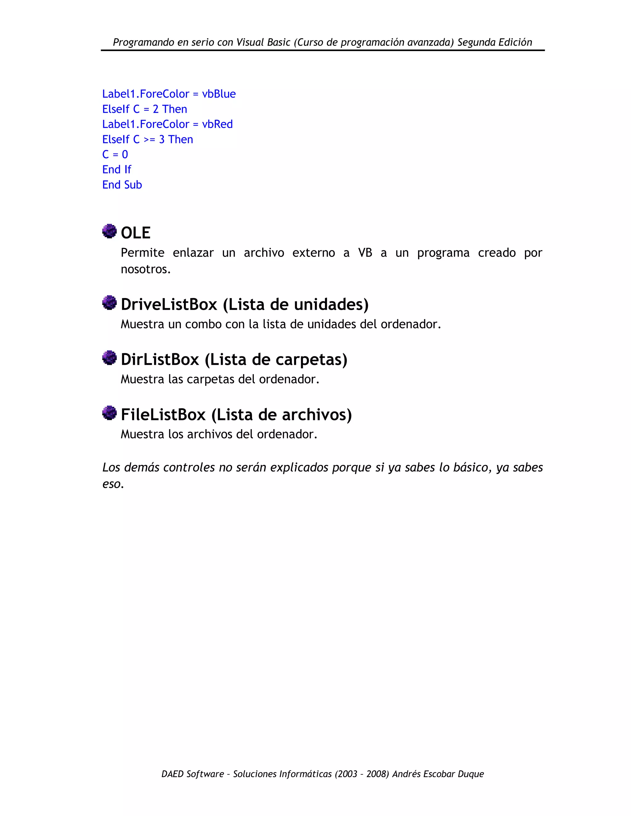 Programando en serio con Visual Basic (Curso de programación avanzada) Segunda Edición
DAED Software – Soluciones Informáticas (2003 – 2008) Andrés Escobar Duque
Label1.ForeColor = vbBlue
ElseIf C = 2 Then
Label1.ForeColor = vbRed
ElseIf C >= 3 Then
C = 0
End If
End Sub
OLE
Permite enlazar un archivo externo a VB a un programa creado por
nosotros.
DriveListBox (Lista de unidades)
Muestra un combo con la lista de unidades del ordenador.
DirListBox (Lista de carpetas)
Muestra las carpetas del ordenador.
FileListBox (Lista de archivos)
Muestra los archivos del ordenador.
Los demás controles no serán explicados porque si ya sabes lo básico, ya sabes
eso.
 