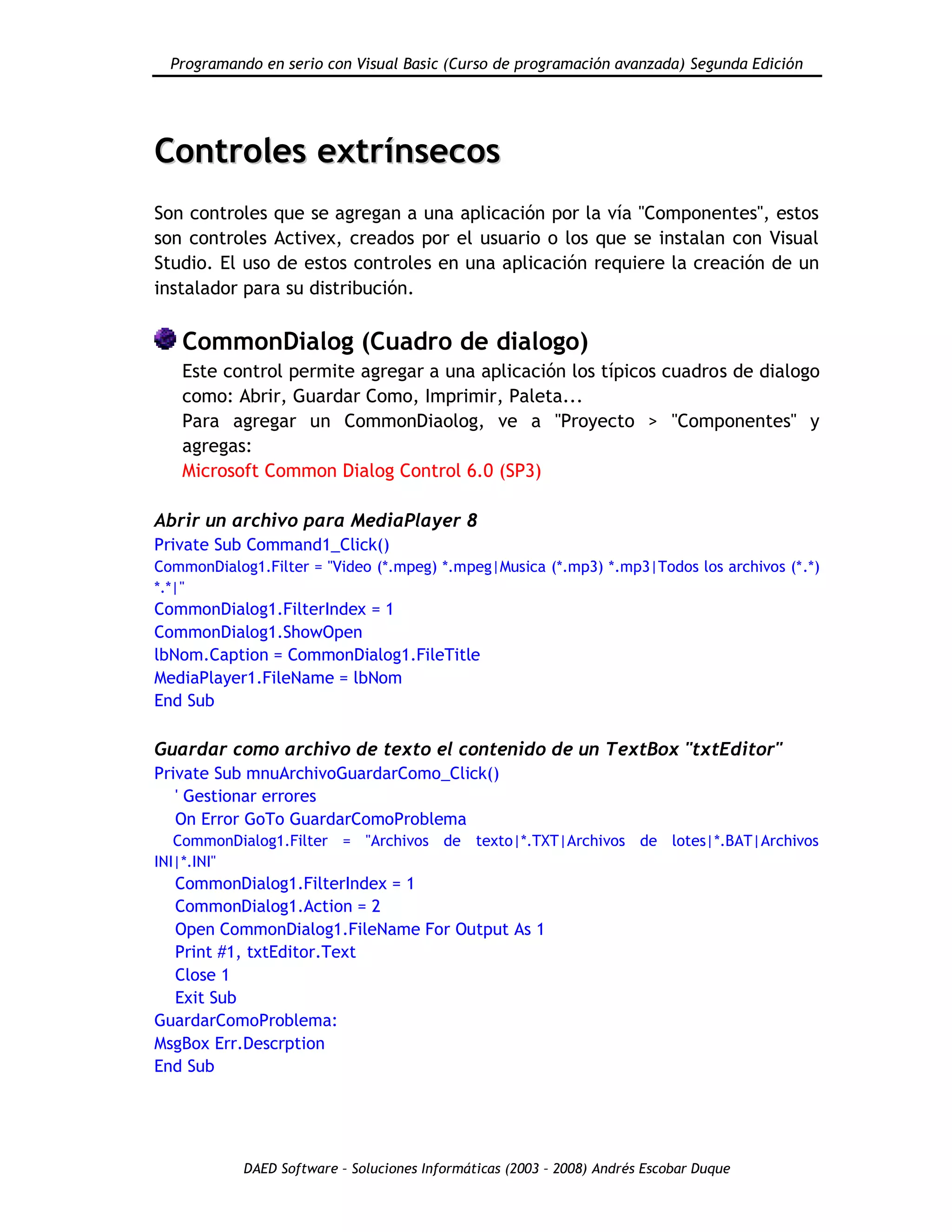Programando en serio con Visual Basic (Curso de programación avanzada) Segunda Edición
DAED Software – Soluciones Informáticas (2003 – 2008) Andrés Escobar Duque
CCoonnttrroolleess eexxttrríínnsseeccooss
Son controles que se agregan a una aplicación por la vía "Componentes", estos
son controles Activex, creados por el usuario o los que se instalan con Visual
Studio. El uso de estos controles en una aplicación requiere la creación de un
instalador para su distribución.
CommonDialog (Cuadro de dialogo)
Este control permite agregar a una aplicación los típicos cuadros de dialogo
como: Abrir, Guardar Como, Imprimir, Paleta...
Para agregar un CommonDiaolog, ve a "Proyecto > "Componentes" y
agregas:
Microsoft Common Dialog Control 6.0 (SP3)
Abrir un archivo para MediaPlayer 8
Private Sub Command1_Click()
CommonDialog1.Filter = "Video (*.mpeg) *.mpeg|Musica (*.mp3) *.mp3|Todos los archivos (*.*)
*.*|"
CommonDialog1.FilterIndex = 1
CommonDialog1.ShowOpen
lbNom.Caption = CommonDialog1.FileTitle
MediaPlayer1.FileName = lbNom
End Sub
Guardar como archivo de texto el contenido de un TextBox "txtEditor"
Private Sub mnuArchivoGuardarComo_Click()
' Gestionar errores
On Error GoTo GuardarComoProblema
CommonDialog1.Filter = "Archivos de texto|*.TXT|Archivos de lotes|*.BAT|Archivos
INI|*.INI"
CommonDialog1.FilterIndex = 1
CommonDialog1.Action = 2
Open CommonDialog1.FileName For Output As 1
Print #1, txtEditor.Text
Close 1
Exit Sub
GuardarComoProblema:
MsgBox Err.Descrption
End Sub
 