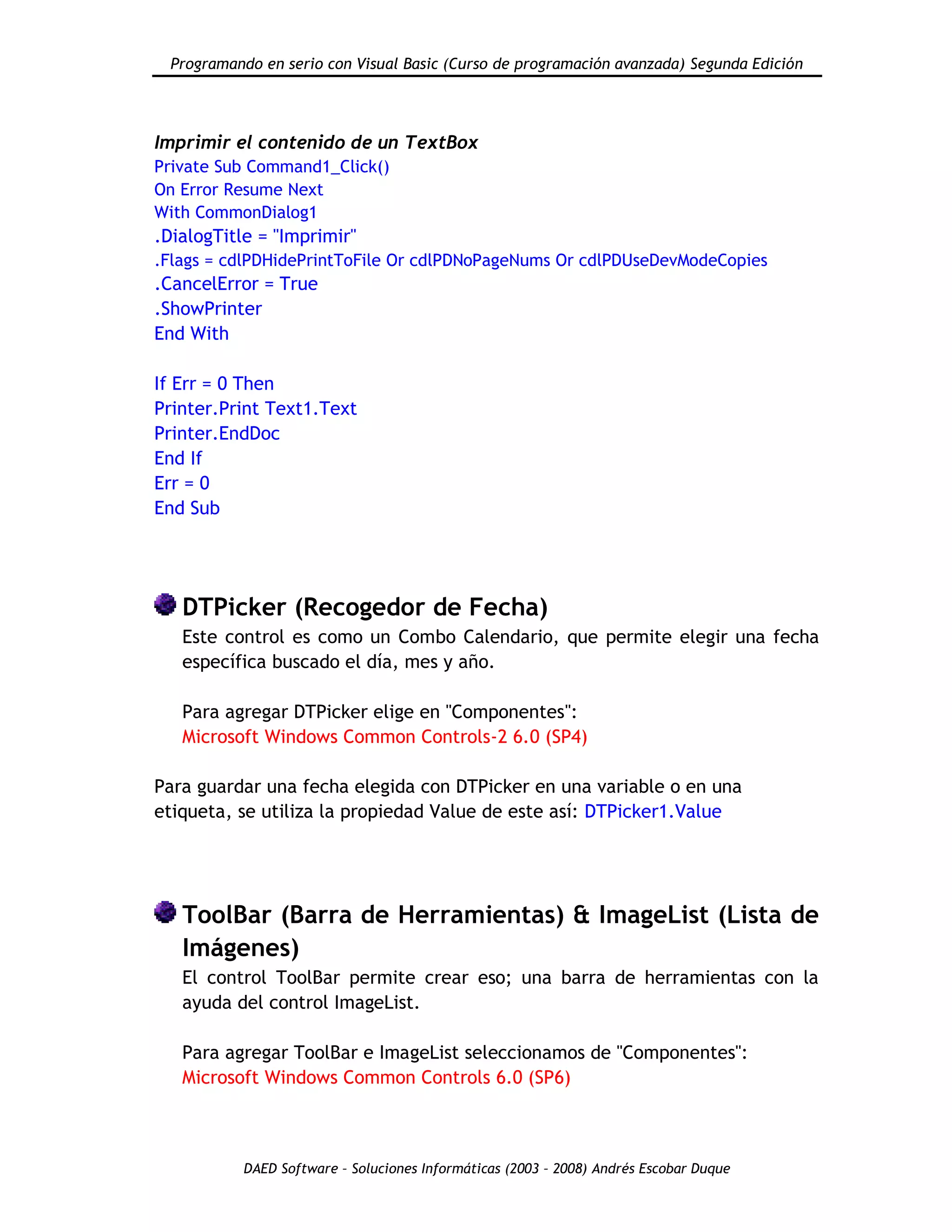 Programando en serio con Visual Basic (Curso de programación avanzada) Segunda Edición
DAED Software – Soluciones Informáticas (2003 – 2008) Andrés Escobar Duque
Imprimir el contenido de un TextBox
Private Sub Command1_Click()
On Error Resume Next
With CommonDialog1
.DialogTitle = "Imprimir"
.Flags = cdlPDHidePrintToFile Or cdlPDNoPageNums Or cdlPDUseDevModeCopies
.CancelError = True
.ShowPrinter
End With
If Err = 0 Then
Printer.Print Text1.Text
Printer.EndDoc
End If
Err = 0
End Sub
DTPicker (Recogedor de Fecha)
Este control es como un Combo Calendario, que permite elegir una fecha
específica buscado el día, mes y año.
Para agregar DTPicker elige en "Componentes":
Microsoft Windows Common Controls-2 6.0 (SP4)
Para guardar una fecha elegida con DTPicker en una variable o en una
etiqueta, se utiliza la propiedad Value de este así: DTPicker1.Value
ToolBar (Barra de Herramientas) & ImageList (Lista de
Imágenes)
El control ToolBar permite crear eso; una barra de herramientas con la
ayuda del control ImageList.
Para agregar ToolBar e ImageList seleccionamos de "Componentes":
Microsoft Windows Common Controls 6.0 (SP6)
 