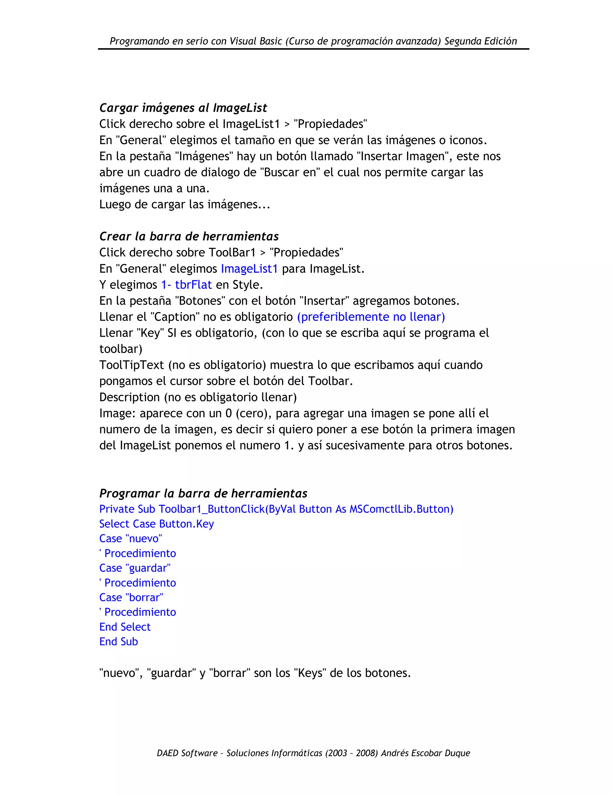 Programando en serio con Visual Basic (Curso de programación avanzada) Segunda Edición
DAED Software – Soluciones Informáticas (2003 – 2008) Andrés Escobar Duque
Cargar imágenes al ImageList
Click derecho sobre el ImageList1 > "Propiedades"
En "General" elegimos el tamaño en que se verán las imágenes o iconos.
En la pestaña "Imágenes" hay un botón llamado "Insertar Imagen", este nos
abre un cuadro de dialogo de "Buscar en" el cual nos permite cargar las
imágenes una a una.
Luego de cargar las imágenes...
Crear la barra de herramientas
Click derecho sobre ToolBar1 > "Propiedades"
En "General" elegimos ImageList1 para ImageList.
Y elegimos 1- tbrFlat en Style.
En la pestaña "Botones" con el botón "Insertar" agregamos botones.
Llenar el "Caption" no es obligatorio (preferiblemente no llenar)
Llenar "Key" SI es obligatorio, (con lo que se escriba aquí se programa el
toolbar)
ToolTipText (no es obligatorio) muestra lo que escribamos aquí cuando
pongamos el cursor sobre el botón del Toolbar.
Description (no es obligatorio llenar)
Image: aparece con un 0 (cero), para agregar una imagen se pone allí el
numero de la imagen, es decir si quiero poner a ese botón la primera imagen
del ImageList ponemos el numero 1. y así sucesivamente para otros botones.
Programar la barra de herramientas
Private Sub Toolbar1_ButtonClick(ByVal Button As MSComctlLib.Button)
Select Case Button.Key
Case "nuevo"
' Procedimiento
Case "guardar"
' Procedimiento
Case "borrar"
' Procedimiento
End Select
End Sub
"nuevo", "guardar" y "borrar" son los "Keys" de los botones.
 