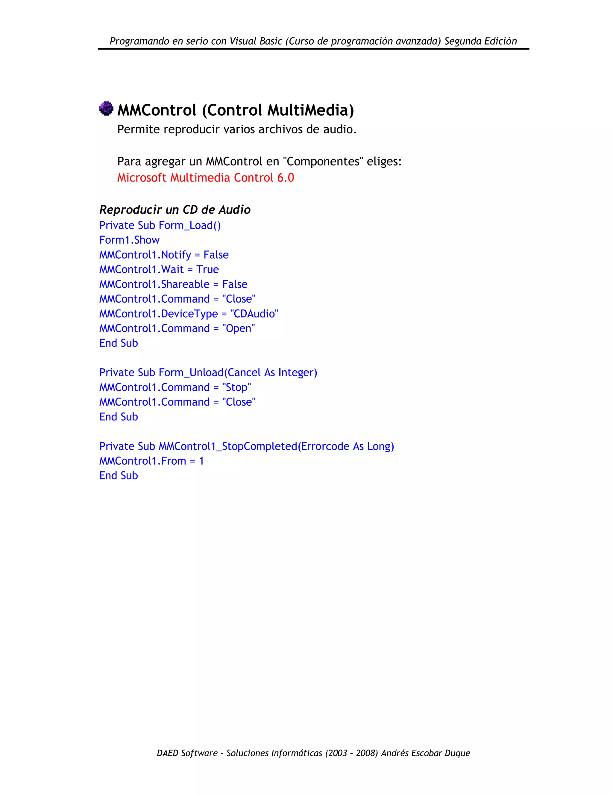 Programando en serio con Visual Basic (Curso de programación avanzada) Segunda Edición
DAED Software – Soluciones Informáticas (2003 – 2008) Andrés Escobar Duque
MMControl (Control MultiMedia)
Permite reproducir varios archivos de audio.
Para agregar un MMControl en "Componentes" eliges:
Microsoft Multimedia Control 6.0
Reproducir un CD de Audio
Private Sub Form_Load()
Form1.Show
MMControl1.Notify = False
MMControl1.Wait = True
MMControl1.Shareable = False
MMControl1.Command = "Close"
MMControl1.DeviceType = "CDAudio"
MMControl1.Command = "Open"
End Sub
Private Sub Form_Unload(Cancel As Integer)
MMControl1.Command = "Stop"
MMControl1.Command = "Close"
End Sub
Private Sub MMControl1_StopCompleted(Errorcode As Long)
MMControl1.From = 1
End Sub
 