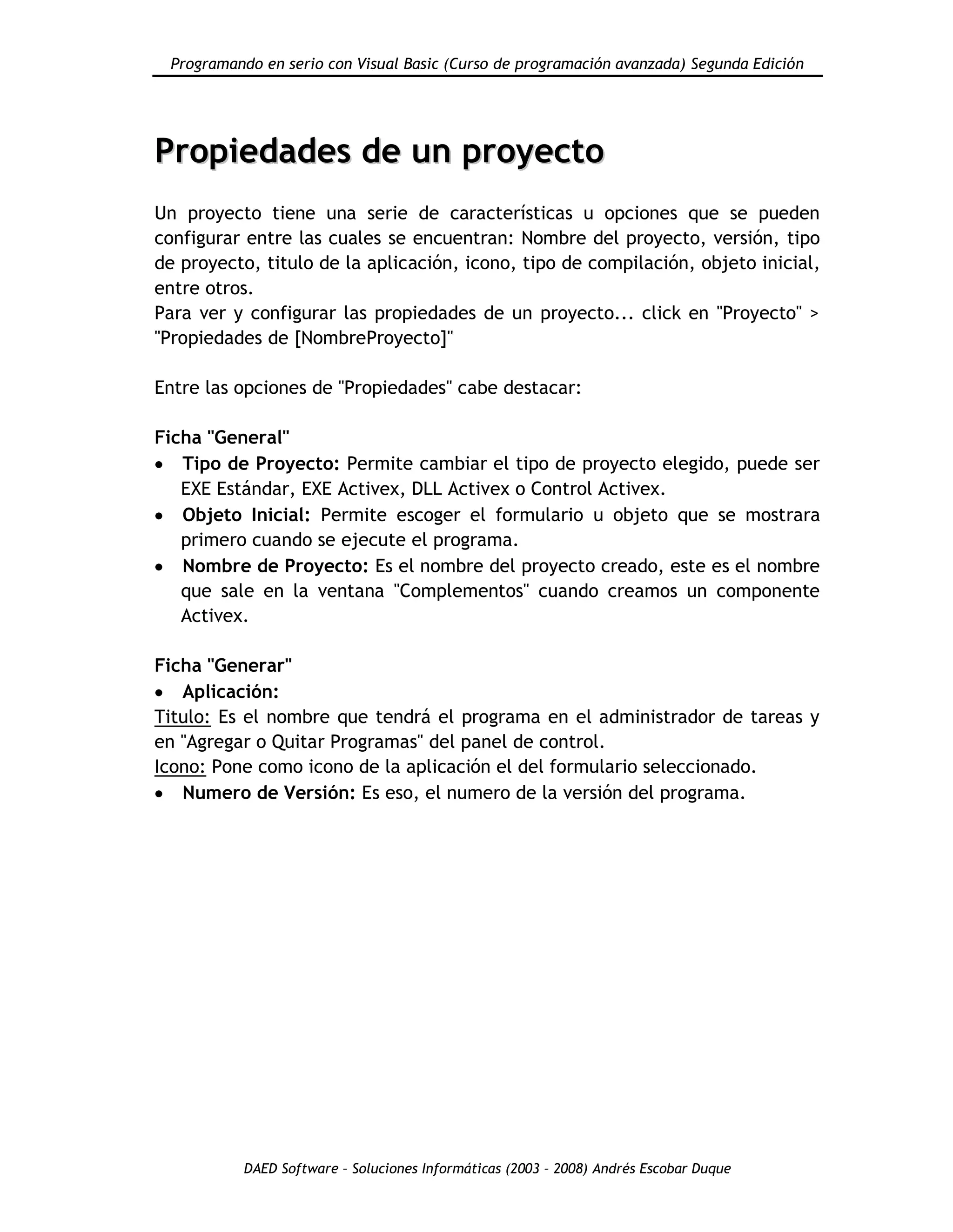 Programando en serio con Visual Basic (Curso de programación avanzada) Segunda Edición
DAED Software – Soluciones Informáticas (2003 – 2008) Andrés Escobar Duque
PPrrooppiieeddaaddeess ddee uunn pprrooyyeeccttoo
Un proyecto tiene una serie de características u opciones que se pueden
configurar entre las cuales se encuentran: Nombre del proyecto, versión, tipo
de proyecto, titulo de la aplicación, icono, tipo de compilación, objeto inicial,
entre otros.
Para ver y configurar las propiedades de un proyecto... click en "Proyecto" >
"Propiedades de [NombreProyecto]"
Entre las opciones de "Propiedades" cabe destacar:
Ficha "General"
Tipo de Proyecto: Permite cambiar el tipo de proyecto elegido, puede ser
EXE Estándar, EXE Activex, DLL Activex o Control Activex.
Objeto Inicial: Permite escoger el formulario u objeto que se mostrara
primero cuando se ejecute el programa.
Nombre de Proyecto: Es el nombre del proyecto creado, este es el nombre
que sale en la ventana "Complementos" cuando creamos un componente
Activex.
Ficha "Generar"
Aplicación:
Titulo: Es el nombre que tendrá el programa en el administrador de tareas y
en "Agregar o Quitar Programas" del panel de control.
Icono: Pone como icono de la aplicación el del formulario seleccionado.
Numero de Versión: Es eso, el numero de la versión del programa.
 