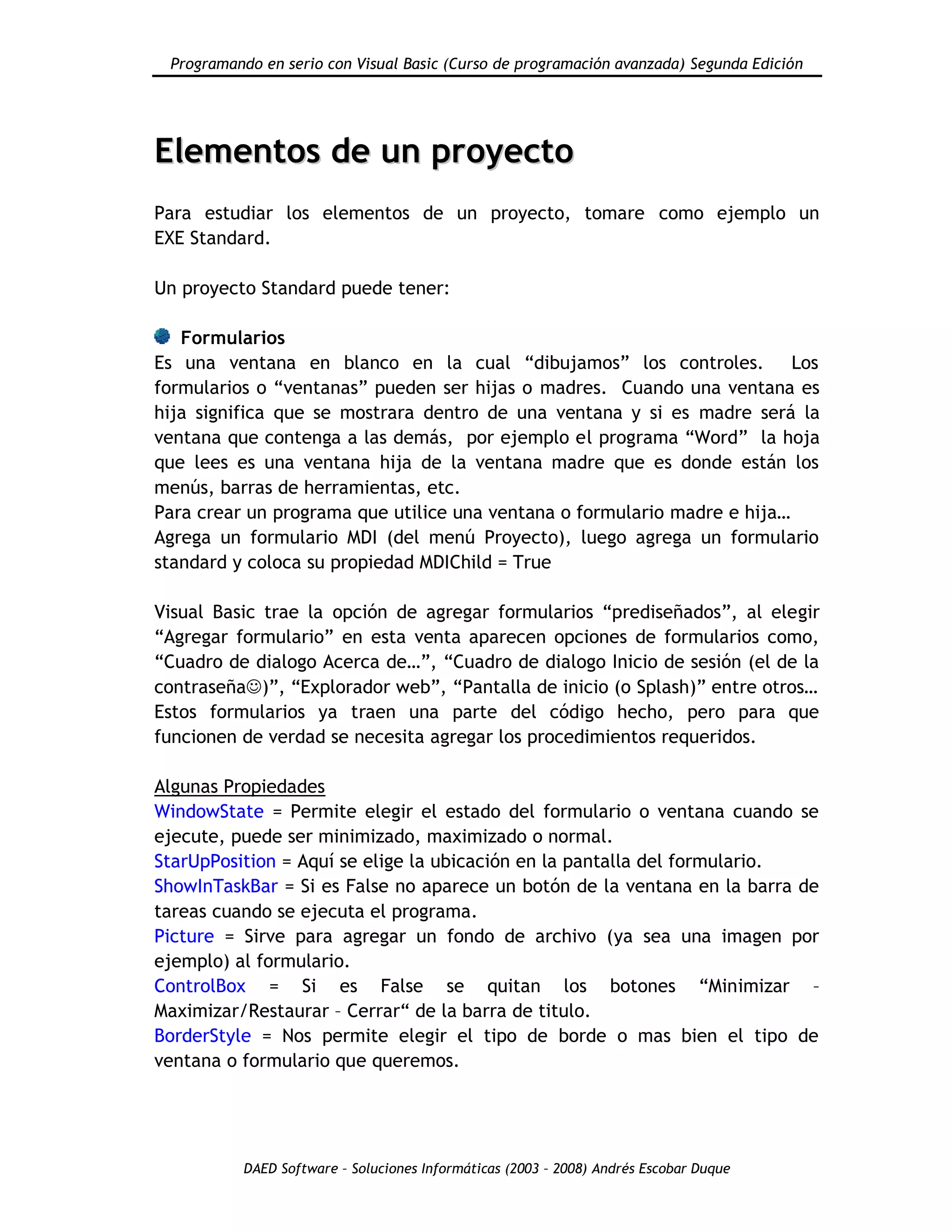 Programando en serio con Visual Basic (Curso de programación avanzada) Segunda Edición
DAED Software – Soluciones Informáticas (2003 – 2008) Andrés Escobar Duque
EElleemmeennttooss ddee uunn pprrooyyeeccttoo
Para estudiar los elementos de un proyecto, tomare como ejemplo un
EXE Standard.
Un proyecto Standard puede tener:
Formularios
Es una ventana en blanco en la cual “dibujamos” los controles. Los
formularios o “ventanas” pueden ser hijas o madres. Cuando una ventana es
hija significa que se mostrara dentro de una ventana y si es madre será la
ventana que contenga a las demás, por ejemplo el programa “Word” la hoja
que lees es una ventana hija de la ventana madre que es donde están los
menús, barras de herramientas, etc.
Para crear un programa que utilice una ventana o formulario madre e hija…
Agrega un formulario MDI (del menú Proyecto), luego agrega un formulario
standard y coloca su propiedad MDIChild = True
Visual Basic trae la opción de agregar formularios “prediseñados”, al elegir
“Agregar formulario” en esta venta aparecen opciones de formularios como,
“Cuadro de dialogo Acerca de…”, “Cuadro de dialogo Inicio de sesión (el de la
contraseña)”, “Explorador web”, “Pantalla de inicio (o Splash)” entre otros…
Estos formularios ya traen una parte del código hecho, pero para que
funcionen de verdad se necesita agregar los procedimientos requeridos.
Algunas Propiedades
WindowState = Permite elegir el estado del formulario o ventana cuando se
ejecute, puede ser minimizado, maximizado o normal.
StarUpPosition = Aquí se elige la ubicación en la pantalla del formulario.
ShowInTaskBar = Si es False no aparece un botón de la ventana en la barra de
tareas cuando se ejecuta el programa.
Picture = Sirve para agregar un fondo de archivo (ya sea una imagen por
ejemplo) al formulario.
ControlBox = Si es False se quitan los botones “Minimizar –
Maximizar/Restaurar – Cerrar“ de la barra de titulo.
BorderStyle = Nos permite elegir el tipo de borde o mas bien el tipo de
ventana o formulario que queremos.
 