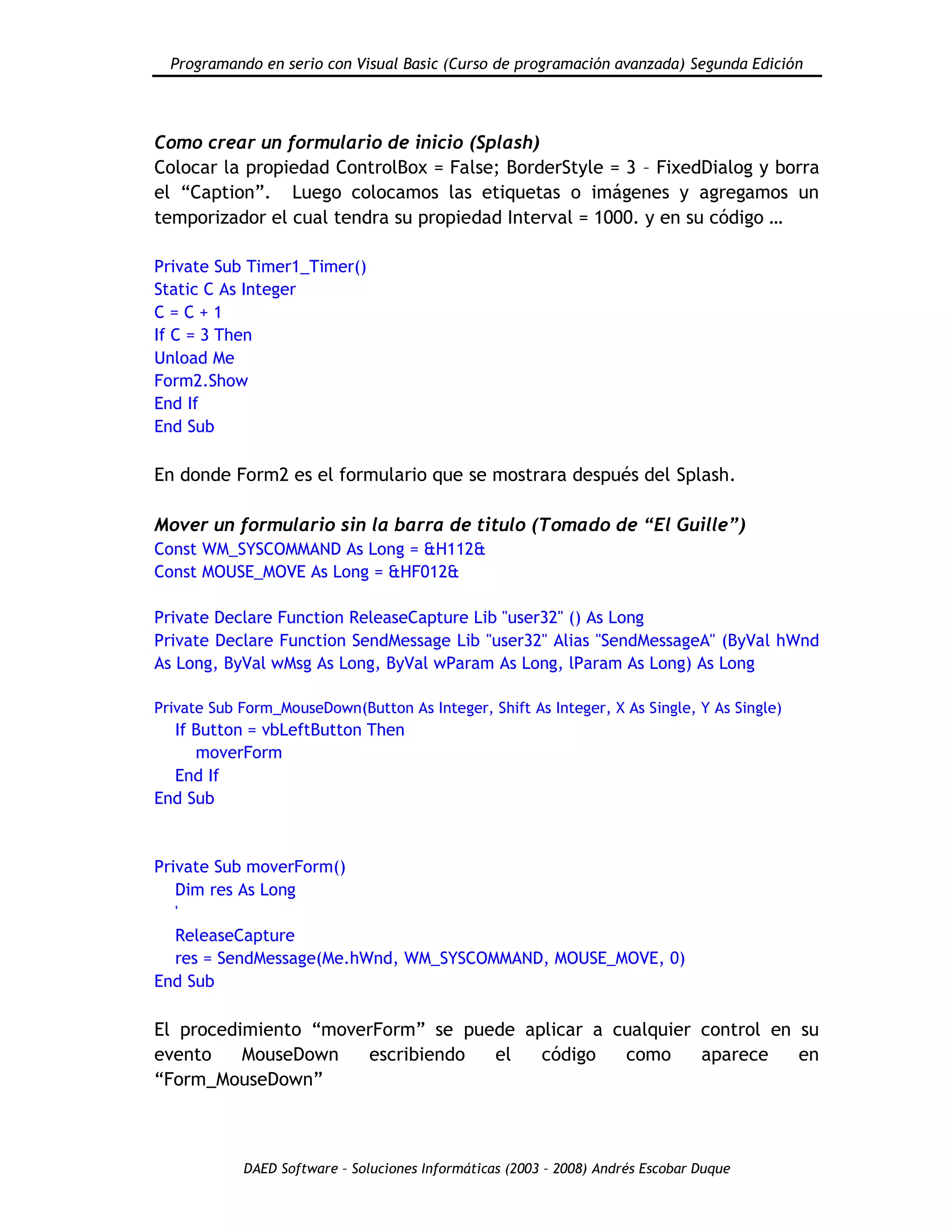 Programando en serio con Visual Basic (Curso de programación avanzada) Segunda Edición
DAED Software – Soluciones Informáticas (2003 – 2008) Andrés Escobar Duque
Como crear un formulario de inicio (Splash)
Colocar la propiedad ControlBox = False; BorderStyle = 3 – FixedDialog y borra
el “Caption”. Luego colocamos las etiquetas o imágenes y agregamos un
temporizador el cual tendra su propiedad Interval = 1000. y en su código …
Private Sub Timer1_Timer()
Static C As Integer
C = C + 1
If C = 3 Then
Unload Me
Form2.Show
End If
End Sub
En donde Form2 es el formulario que se mostrara después del Splash.
Mover un formulario sin la barra de titulo (Tomado de “El Guille”)
Const WM_SYSCOMMAND As Long = &H112&
Const MOUSE_MOVE As Long = &HF012&
Private Declare Function ReleaseCapture Lib "user32" () As Long
Private Declare Function SendMessage Lib "user32" Alias "SendMessageA" (ByVal hWnd
As Long, ByVal wMsg As Long, ByVal wParam As Long, lParam As Long) As Long
Private Sub Form_MouseDown(Button As Integer, Shift As Integer, X As Single, Y As Single)
If Button = vbLeftButton Then
moverForm
End If
End Sub
Private Sub moverForm()
Dim res As Long
'
ReleaseCapture
res = SendMessage(Me.hWnd, WM_SYSCOMMAND, MOUSE_MOVE, 0)
End Sub
El procedimiento “moverForm” se puede aplicar a cualquier control en su
evento MouseDown escribiendo el código como aparece en
“Form_MouseDown”
 