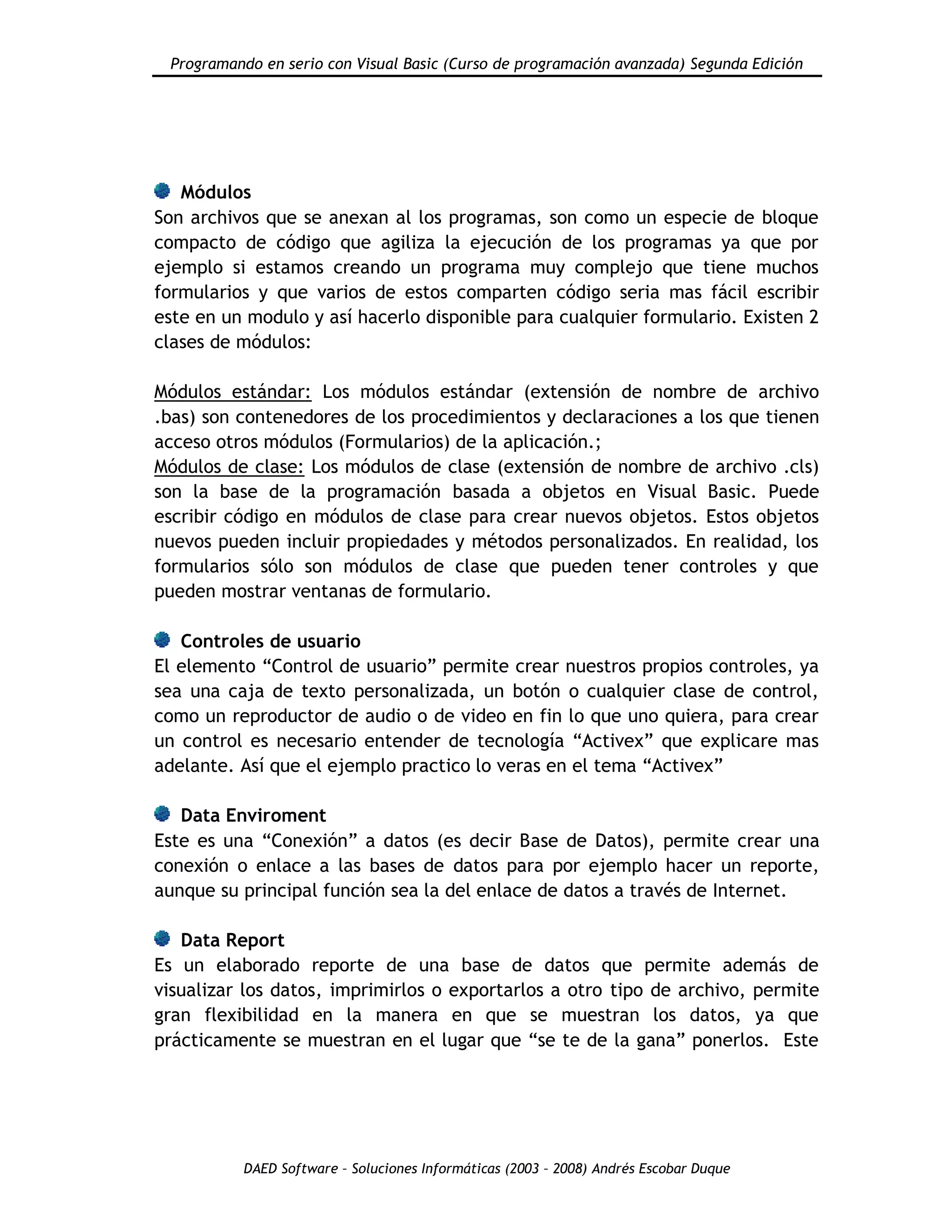 Programando en serio con Visual Basic (Curso de programación avanzada) Segunda Edición
DAED Software – Soluciones Informáticas (2003 – 2008) Andrés Escobar Duque
Módulos
Son archivos que se anexan al los programas, son como un especie de bloque
compacto de código que agiliza la ejecución de los programas ya que por
ejemplo si estamos creando un programa muy complejo que tiene muchos
formularios y que varios de estos comparten código seria mas fácil escribir
este en un modulo y así hacerlo disponible para cualquier formulario. Existen 2
clases de módulos:
Módulos estándar: Los módulos estándar (extensión de nombre de archivo
.bas) son contenedores de los procedimientos y declaraciones a los que tienen
acceso otros módulos (Formularios) de la aplicación.;
Módulos de clase: Los módulos de clase (extensión de nombre de archivo .cls)
son la base de la programación basada a objetos en Visual Basic. Puede
escribir código en módulos de clase para crear nuevos objetos. Estos objetos
nuevos pueden incluir propiedades y métodos personalizados. En realidad, los
formularios sólo son módulos de clase que pueden tener controles y que
pueden mostrar ventanas de formulario.
Controles de usuario
El elemento “Control de usuario” permite crear nuestros propios controles, ya
sea una caja de texto personalizada, un botón o cualquier clase de control,
como un reproductor de audio o de video en fin lo que uno quiera, para crear
un control es necesario entender de tecnología “Activex” que explicare mas
adelante. Así que el ejemplo practico lo veras en el tema “Activex”
Data Enviroment
Este es una “Conexión” a datos (es decir Base de Datos), permite crear una
conexión o enlace a las bases de datos para por ejemplo hacer un reporte,
aunque su principal función sea la del enlace de datos a través de Internet.
Data Report
Es un elaborado reporte de una base de datos que permite además de
visualizar los datos, imprimirlos o exportarlos a otro tipo de archivo, permite
gran flexibilidad en la manera en que se muestran los datos, ya que
prácticamente se muestran en el lugar que “se te de la gana” ponerlos. Este
 