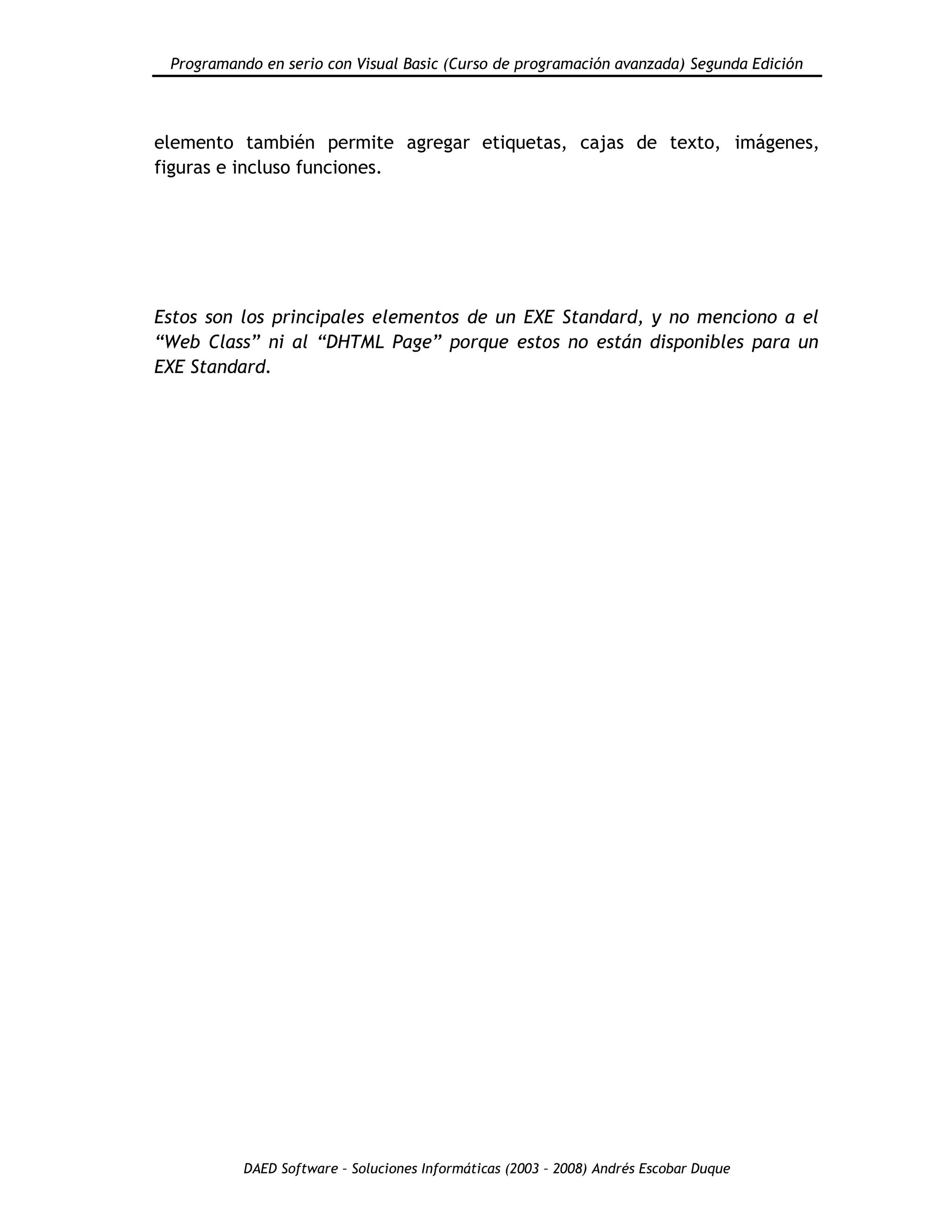 Programando en serio con Visual Basic (Curso de programación avanzada) Segunda Edición
DAED Software – Soluciones Informáticas (2003 – 2008) Andrés Escobar Duque
elemento también permite agregar etiquetas, cajas de texto, imágenes,
figuras e incluso funciones.
Estos son los principales elementos de un EXE Standard, y no menciono a el
“Web Class” ni al “DHTML Page” porque estos no están disponibles para un
EXE Standard.
 